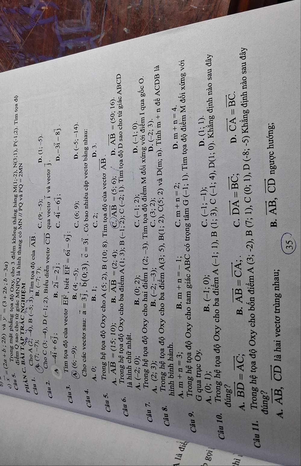 vector x=(2a+b;2b) và vector y=(3+2b;b-3a)
Câu 5.
Trong mặt phẳng tọa độ Oxy, cho 3 điểm không thẳng hàng M(1;-2),N(3;1),P(-1;2) Tìm tọa độ
điểm Q sao cho tứ giác MNPQ là hình thang có MN //PO và PQ=2MN
phàn C. Bài tập tRÁC NGhIệm
Câu 1. Cho A (2; -4), B(-5;3). Tìm tọa độ của vector AB.
a (7;-7)
B. (-7;7);
C. (9;-5); D. (1;-5).
Cho
Câu 2. C(3;-4),D(-1;2). Biểu diễn vectơ vector CD qua vectơ vector i và vectơ vector j
A -4vector i+6vector j
B. 2vector i-2vector j; C. 4vector i-6vector j; D. -3vector i-8vector j.
Câu 3. Tìm tọa độ của vectơ vector EF , biết vector EF=6vector i-9vector j
④ (6;-9);
B. (4;-5); C. (6;9); D. (-5;-14).
Câu 4. Cho các vectơ sau: vector a=3vector j,vector b(0;3),vector c=3vector i. Có bao nhiêu cặp vectơ bằng nhau:
A. 0; B. 1; C. 2; D. 3.
Câu 5.  Trong hệ tọa độ Oxy cho A(5;2),B(10;8). Tìm toa đô của vectơ vector AB
A. vector AB=(15;10); B. overline AB=(2;4); C. vector AB=(5;6); D. vector AB=(50;16).
Câu 6. Trong hệ tọa độ Oxy cho ba điểm A(1;3);B(-1;2) C(-2;1). Tìm tọa độ D sao cho tứ giác ABCD
là hình chữ nhật.
D.
A. (-2;0); B. (0;2); C. (-1;2); (-1;0).
Câu 7.  Trong hệ tọa độ Oxy cho hai điểm I(2;-3) 0. Tìm tọa độ điểm M đối xứng với điểm I qua gốc O.
A. (2;3); B. (-2;-3); C. (3;2);
D. (-2;3).
Câu 8.  Trong hệ tọa độ Oxy cho ba điểm A(3;5),B(1;2),C(5;2) và D(m;n). Tính m+n để ACDB là
hình bình hành.
là điể
A. m+n=3 : B. m+n=-1. C. m+n=2
D. m+n=4.
Câu 9.  Trong hệ tọa độ Oxy cho tam giác ABC có trọng tâm G(-1;1). Tìm tọa độ điểm M đối xứng với
G qua trục Oy.
P gọi A. (0;1); B. (-1;0)
C. (-1;-1);
D. (1;1).
Câu 10. Trong hệ tọa độ Oxy cho ba điểm A(-1;1),B(1;3),C(-1;4),D(1;0) *. Khẳng định nào sau đây
đúng?
hì
A. vector BD=vector AC;
B. vector AB=vector CA;. C. vector DA=vector BC; D. vector CA=vector BC.
Câu 11. Trong hệ tọa độ Oxy cho bốn điểm A(3;-2),B(7;1),C(0;1),D(-8;-5) Khẳng định nào sau đây
đúng?
B. vector AB,vector CD
A. vector AB,vector CD là hai vectơ trùng nhau; ngược hướng;
35