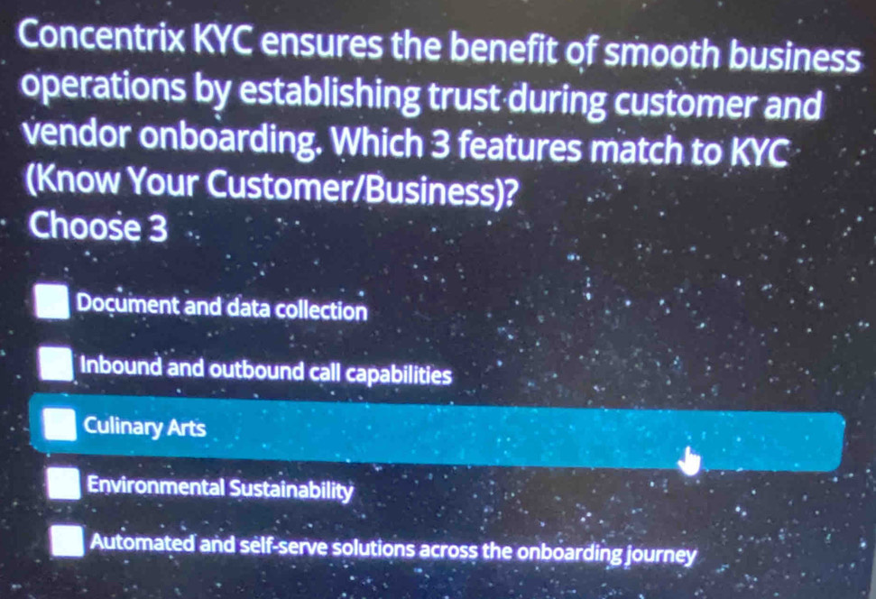 Concentrix KYC ensures the benefit of smooth business
operations by establishing trust during customer and
vendor onboarding. Which 3 features match to KYC
(Know Your Customer/Business)?
Choose 3
Document and data collection
Inbound and outbound call capabilities
Culinary Arts
Environmental Sustainability
Automated and self-serve solutions across the onboarding journey