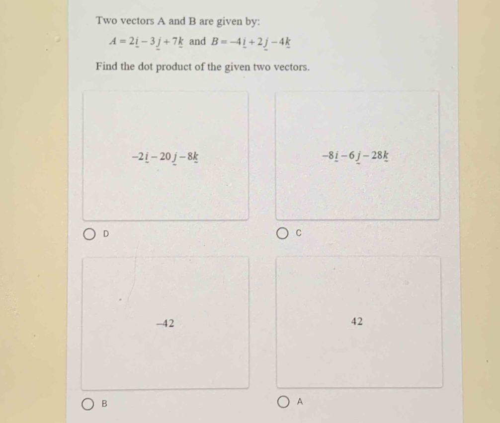 Two vectors A and B are given by:
A=2i-3j+7k and B=-4_ i+2j-4_ k
Find the dot product of the given two vectors.
-2_ i-20j-8k
-8_ i-6_ j-28_ k
D
C
-42 42
B
A