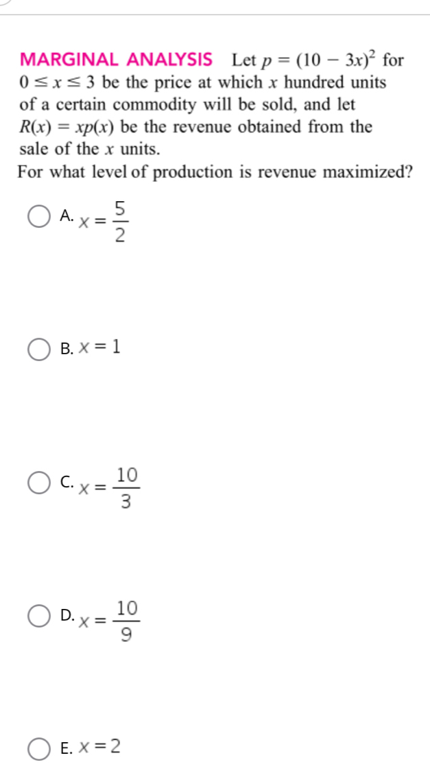 MARGINAL ANALYSIS Let p=(10-3x)^2 for
0≤ x≤ 3 be the price at which x hundred units
of a certain commodity will be sold, and let
R(x)=xp(x) be the revenue obtained from the
sale of the x units.
For what level of production is revenue maximized?
A. x= 5/2 
B. x=1
C. x= 10/3 
D. x= 10/9 
E. x=2