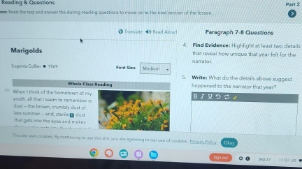 Reading & Questions Part 2 
ews Read the text and answer the during-reading questions to move on to the next section of the lesson. 
2 Translate Read Alnud Paragraph 7-8 Questions 
4. Find Evidence: Highlight at least two details 
Marigolds that reveal how unique that year felt for the 
Eugenia Collier ● 1969 Font Size Medium narrator 
5. Write: What do the details above suggest 
Whole Class Reading happened to the narrator that year? 
= When I think of the hometown of myB I つ = 
youth, all that I seem to remember is 
dust—the brown, crumbly dust of 
late summer - arid, sterile g dust 
that gets into the eyes and makes . 
This are uses cookies. By continuing to use this site, you are agreeing to our use of cookies. Privacy, Policy, Ocan 
o o 1 1 2 7 (5