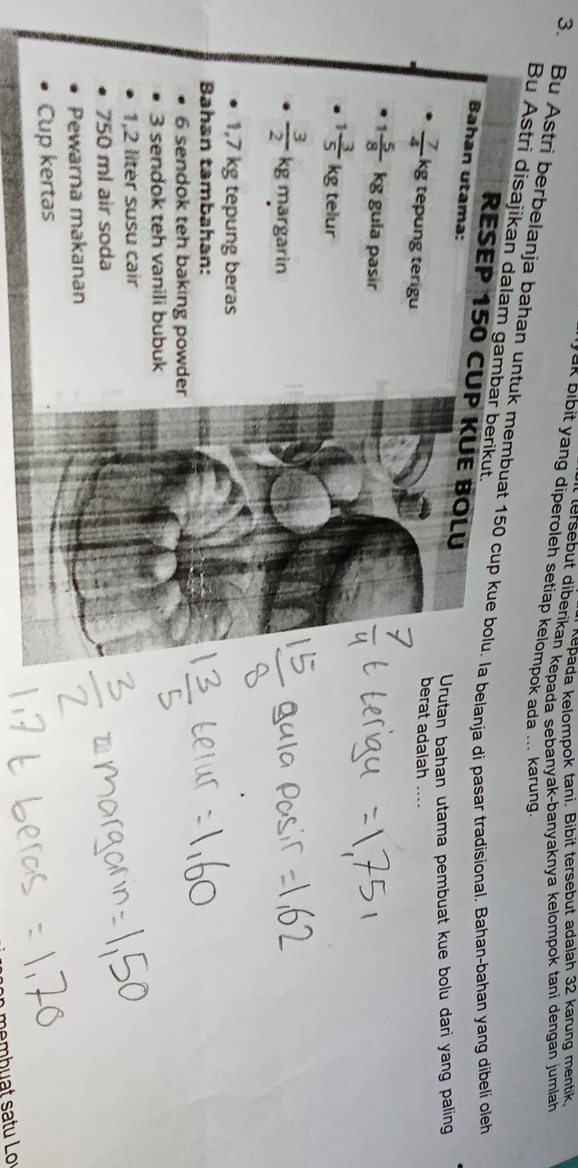Aepada kelompok tani. Bibit tersebut adalah 32 karung mentik, 
tersebut diberikan kepada sebanyak-banyaknya kelompok tani dengan jumlah 
ak bibit yang diperoleh setiap kelompok ada ... karung 
3. Bu Astri berbelanja bahan untuk membuat 150 cup kue bolu. Ia belanja di pasar tradisional. Bahan-bahan yang dibeli oleh 
Bu Astri disajikan dalam gambar berikut. 
RESEP 150 CUP KÜE BOLU 
Bahan utama: 
Urutan bahan utama pembuat kue bolu dari yang paling 
berat adalah ....
 7/4  kg tepung terigu
1 5/8  kg gula pasır
1 3/5 kg telur
 3/2 kg margarin
1,7 kg tepung beras 
Bahan tambahan: 
6 sendok teh baking powder 
3 sendok teh vanili bubuk
1,2 liter susu cair
750 ml air soda 
Pewarna makanan 
Cup kertas 
b m b u at s a tu Lo