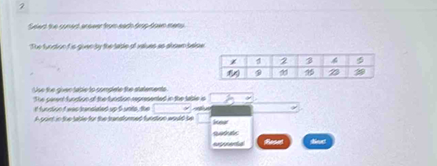 Seet the conest anower from eath trop hown mety
The function if is given by the table of values as abown below
Use the giver table to complete the statements.
The parent fundion of the fundtion represented in the table is
I! function i was kenslated up 5 unils, the   
A point in the table for the transformed funstion would be leer
extrents shiect