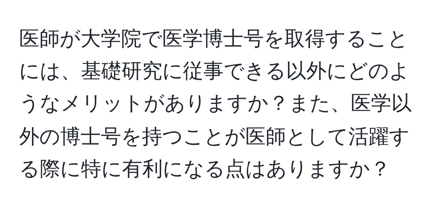 医師が大学院で医学博士号を取得することには、基礎研究に従事できる以外にどのようなメリットがありますか？また、医学以外の博士号を持つことが医師として活躍する際に特に有利になる点はありますか？