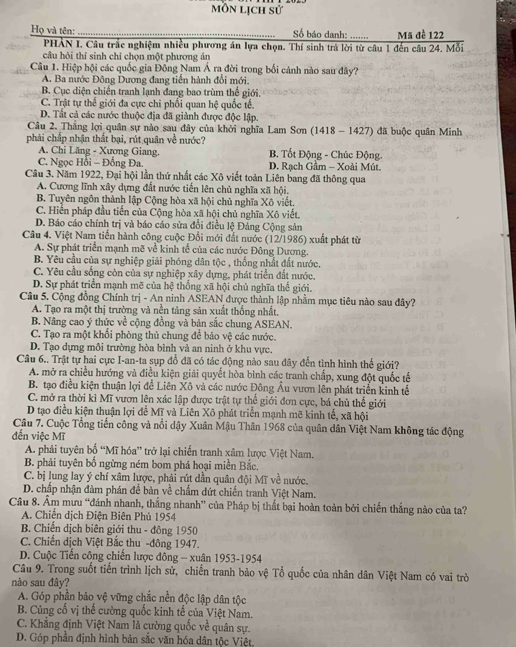 môn lịch sử
Họ và tên: Số báo danh: ....... Mã đề 122
PHẢN I. Câu trắc nghiệm nhiều phương án lựa chọn. Thí sinh trả lời từ câu 1 đến câu 24. Mỗi
câu hỏi thí sinh chỉ chọn một phương án
Câu 1. Hiệp hội các quốc gia Đông Nam Á ra đời trong bối cảnh nào sau đây?
A. Ba nước Đông Dương đang tiến hành đổi mới.
B. Cục diện chiến tranh lạnh đang bao trùm thế giới.
C. Trật tự thế giới đa cực chi phối quan hệ quốc tế.
D. Tất cả các nước thuộc địa đã giành được độc lập.
Câu 2. Thắng lợi quân sự nào sau đây của khởi nghĩa Lam Sơn (1418 - 1427) đã buộc quân Minh
phải chấp nhận thất bại, rút quân về nước?
A. Chi Lăng - Xương Giang. B. Tốt Động - Chúc Động.
C. Ngọc Hồi - Đống Đa. D. Rạch Gầm - Xoài Mút.
Cầu 3. Năm 1922, Đại hội lần thứ nhất các Xô viết toàn Liên bang đã thông qua
A. Cương lĩnh xây dựng đất nước tiến lên chủ nghĩa xã hội.
B. Tuyên ngôn thành lập Cộng hòa xã hội chủ nghĩa Xô viết.
C. Hiến pháp đầu tiến của Cộng hòa xã hội chủ nghĩa Xô viết.
D. Báo cáo chính trị và báo cáo sửa đổi điều lệ Đảng Cộng sản
Câu 4. Việt Nam tiến hành công cuộc Đổi mới đất nước (12/1986) xuất phát từ
A. Sự phát triển mạnh mẽ về kinh tế của các nước Đông Dương.
B. Yêu cầu của sự nghiệp giải phóng dân tộc , thống nhất đất nước.
C. Yêu cầu sống còn của sự nghiệp xây dựng, phát triển đất nước.
D. Sự phát triển mạnh mẽ của hệ thống xã hội chủ nghĩa thế giới.
Câu 5. Cộng đồng Chính trị - An ninh ASEAN được thành lập nhằm mục tiêu nào sau đây?
A. Tạo ra một thị trường và nền tảng sản xuất thống nhất.
B. Nâng cao ý thức về cộng đồng và bản sắc chung ASEAN.
C. Tạo ra một khối phòng thủ chung để bảo vệ các nước.
D. Tạo dựng môi trường hòa bình và an ninh ở khu vực.
Câu 6.. Trật tự hai cực I-an-ta sụp đổ đã có tác động nào sau đây đến tình hình thế giới?
A. mở ra chiều hướng và điều kiện giải quyết hòa bình các tranh chấp, xung đột quốc tế
B. tạo điều kiện thuận lợi để Liên Xô và các nước Đông Âu vươn lên phát triển kinh tế
C. mở ra thời kì Mĩ vươn lên xác lập được trật tự thế giới đơn cực, bá chủ thế giới
D tạo điều kiện thuận lợi để Mĩ và Liên Xô phát triển mạnh mẽ kinh tế, xã hội
Câu 7. Cuộc Tổng tiến công và nổi dậy Xuân Mậu Thân 1968 của quân dân Việt Nam không tác động
đến việc Mĩ
A. phải tuyên bố “Mĩ hóa” trở lại chiến tranh xâm lược Việt Nam.
B. phải tuyên bố ngừng ném bom phá hoại miền Bắc.
C. bị lung lay ý chí xâm lược, phải rút dần quân đội Mĩ về nước.
D. chấp nhận đàm phán để bàn về chấm dứt chiến tranh Việt Nam.
Câu 8. Âm mưu “đánh nhanh, thắng nhanh” của Pháp bị thất bại hoàn toàn bởi chiến thắng nào của ta?
A. Chiến dịch Điện Biên Phủ 1954
B. Chiến dịch biên giới thu - đông 1950
C. Chiến dịch Việt Bắc thu -đông 1947.
D. Cuộc Tiến công chiến lược đông - xuân 1953-1954
Câu 9. Trong suốt tiến trình lịch sử, chiến tranh bảo vệ Tổ quốc của nhân dân Việt Nam có vai trò
nào sau đây?
A. Góp phần bảo vệ vững chắc nền độc lập dân tộc
B. Củng cố vị thế cường quốc kinh tế của Việt Nam.
C. Khẳng định Việt Nam là cường quốc về quân sự.
D. Góp phần định hình bản sắc văn hóa dân tộc Việt,