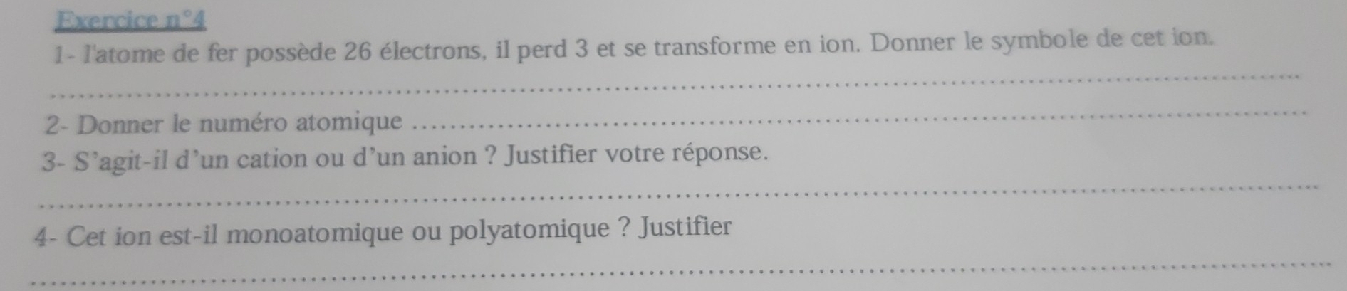 Exercice n°4 
1- l'atome de fer possède 26 électrons, il perd 3 et se transforme en ion. Donner le symbole de cet ion. 
_ 
2- Donner le numéro atomique 
_ 
_ 
3- S'agit-il d’un cation ou d’un anion ? Justifier votre réponse. 
4- Cet ion est-il monoatomique ou polyatomique ? Justifier 
_