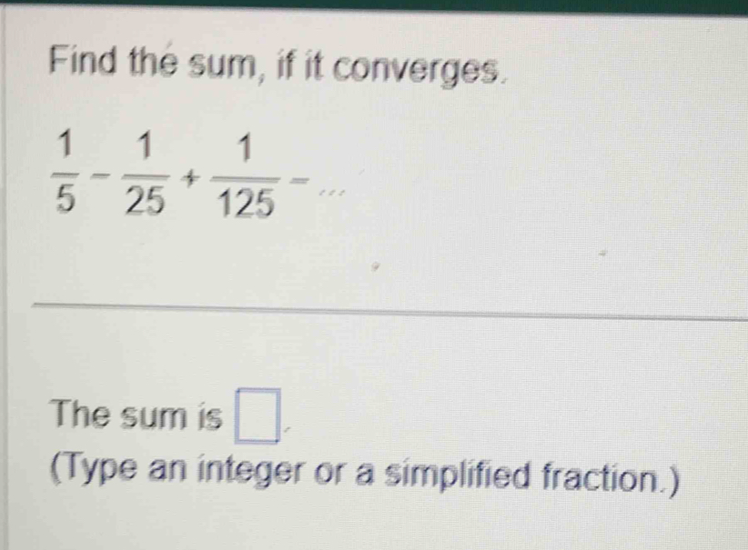 Find the sum, if it converges.
 1/5 - 1/25 + 1/125 -... _ 
The sum is □. 
(Type an integer or a simplified fraction.)