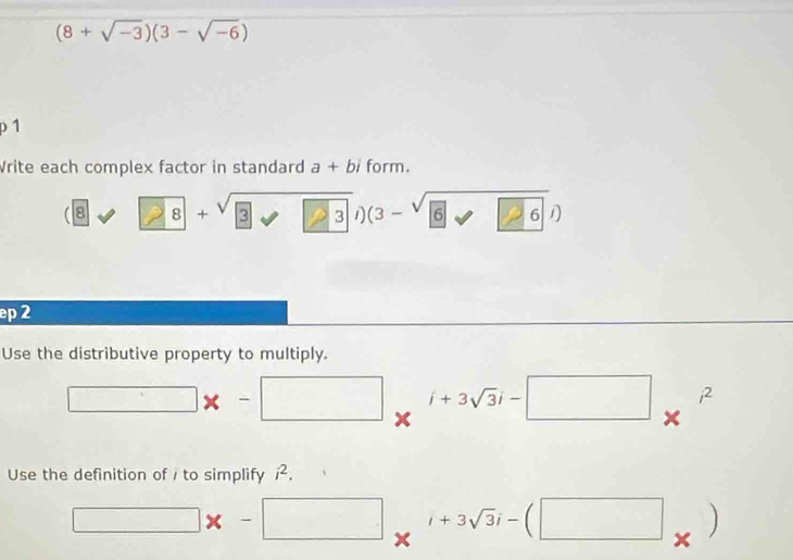 (8+sqrt(-3))(3-sqrt(-6))
p 1 
Vrite each complex factor in standard a+bi form. 
□  
8° 8+sqrt(3) sqrt(3) a (3-sqrt(6),6)
ep 2 
Use the distributive property to multiply. 
□ * -□ *^(i+3sqrt(3)i-□ )*^(i^2) 
Use the definition of i to simplify i^2.
□ x-□ x^(i+3sqrt(3)i-(□ _x))