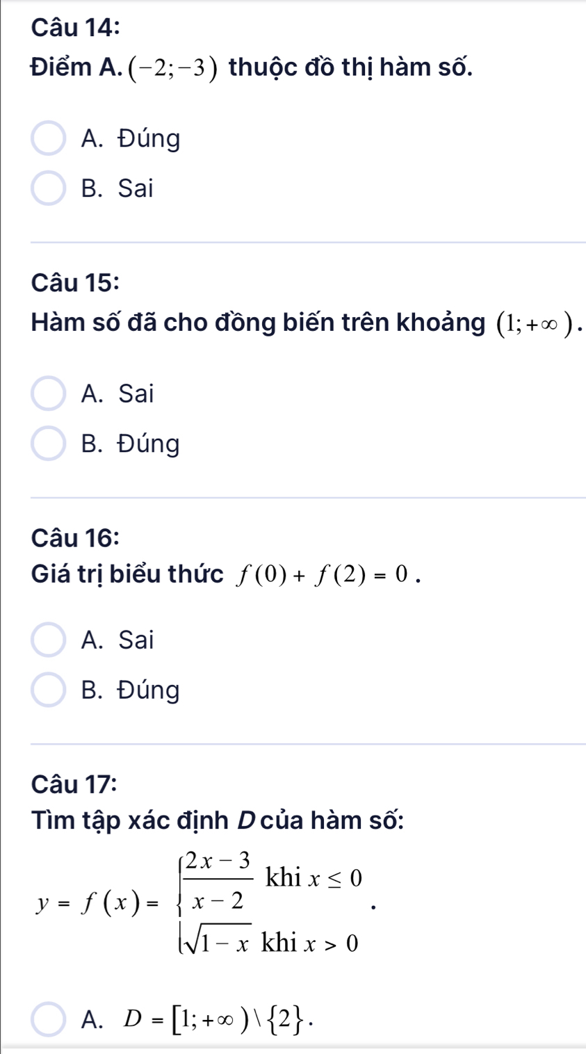 Điểm A. (-2;-3) thuộc đồ thị hàm số.
A. Đúng
B. Sai
Câu 15:
Hàm số đã cho đồng biến trên khoảng (1;+∈fty ).
A. Sai
B. Đúng
Câu 16:
Giá trị biểu thức f(0)+f(2)=0.
A. Sai
B. Đúng
Câu 17:
Tìm tập xác định D của hàm số:
y=f(x)=beginarrayl  (2x-3)/x-2 khix≤ 0 sqrt(1-x)khix>0endarray.. 
A. D=[1;+∈fty )| 2.