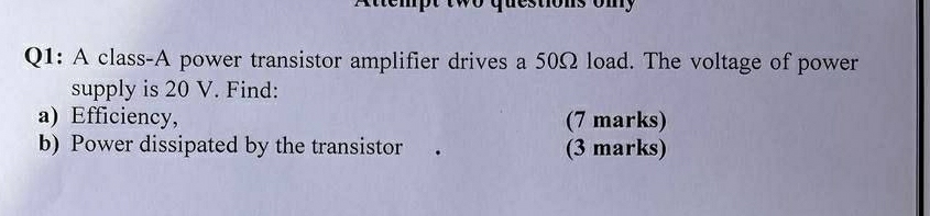 questions ony 
Q1: A class-A power transistor amplifier drives a 50Ω load. The voltage of power 
supply is 20 V. Find: 
a) Efficiency, (7 marks) 
b) Power dissipated by the transistor (3 marks)