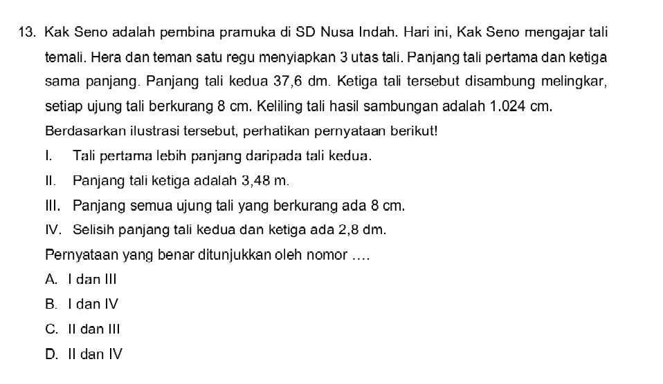 Kak Seno adalah pembina pramuka di SD Nusa Indah. Hari ini, Kak Seno mengajar tali
temali. Hera dan teman satu regu menyiapkan 3 utas tali. Panjang tali pertama dan ketiga
sama panjang. Panjang tali kedua 37,6 dm. Ketiga tali tersebut disambung melingkar,
setiap ujung tali berkurang 8 cm. Keliling tali hasil sambungan adalah 1.024 cm.
Berdasarkan ilustrasi tersebut, perhatikan pernyataan berikut!
l. Tali pertama lebih panjang daripada tali kedua.
II. Panjang tali ketiga adalah 3,48 m.
III. Panjang semua ujung tali yang berkurang ada 8 cm.
IV. Selisih panjang tali kedua dan ketiga ada 2,8 dm.
Pernyataan yang benar ditunjukkan oleh nomor ....
A. I dan III
B. I dan IV
C. II dan III
D. II dan IV