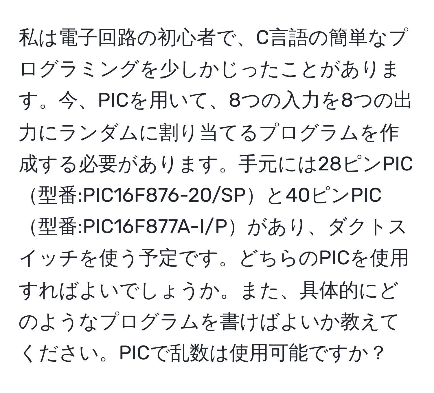 私は電子回路の初心者で、C言語の簡単なプログラミングを少しかじったことがあります。今、PICを用いて、8つの入力を8つの出力にランダムに割り当てるプログラムを作成する必要があります。手元には28ピンPIC型番:PIC16F876-20/SPと40ピンPIC型番:PIC16F877A-I/Pがあり、ダクトスイッチを使う予定です。どちらのPICを使用すればよいでしょうか。また、具体的にどのようなプログラムを書けばよいか教えてください。PICで乱数は使用可能ですか？