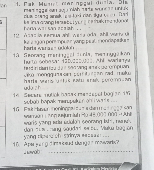 Ian 11. Pak Mamat meninggal dunia. Dia 
meninggalkan sejumlah harta warisan untuk 
dua orang anak laki-laki dan tiga cucu. Dari
5 kelima orang tersebut yang berhak mendapat 
harta warisan adalah .... 
12. Apabila semua ahli waris ada, ahli waris di 
kalangan perempuan yang pasti mendapatkan 
harta warisan adalah .... 
13. Seorang meninggal dunia, meninggalkan 
harta sebesar 120.000.000. Ahli warisnya 
terdiri dari ibu dan seorang anak perempuan. 
Jika menggunakan perhitungan rad, maka 
harta waris untuk satu anak perempuan. 
adalah .... 
14. Secara mutlak bapak mendapat bagian 1/6, 
sebab bapak merupakan ahli waris .... 
15. Pak Hasan meninggal dunia dan meninggalkan 
warisan uang sejumlah Rp 48.000.000,-/Ahli 
waris yang ada adalah seorang istri, nenek, 
dan dua rang saudari seibu. Maka bagian 
yang diperoleh istrinya sebesar .... 
16. Apa yang dimaksud dengan mawaris? 
Jawab:_ 
Murikulum Merdeká