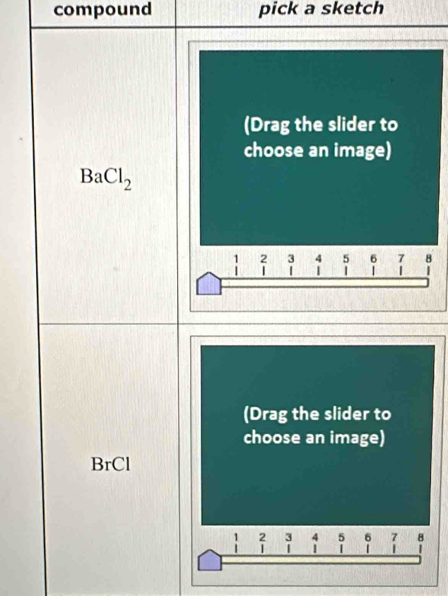 compound pick a sketch 
(Drag the slider to 
choose an image)
BaCl_2
1 2 3 4 5 6 7 B
| 
(Drag the slider to 
choose an image) 
BrCl
1 2 3 4 5 6 8
| | 1 |