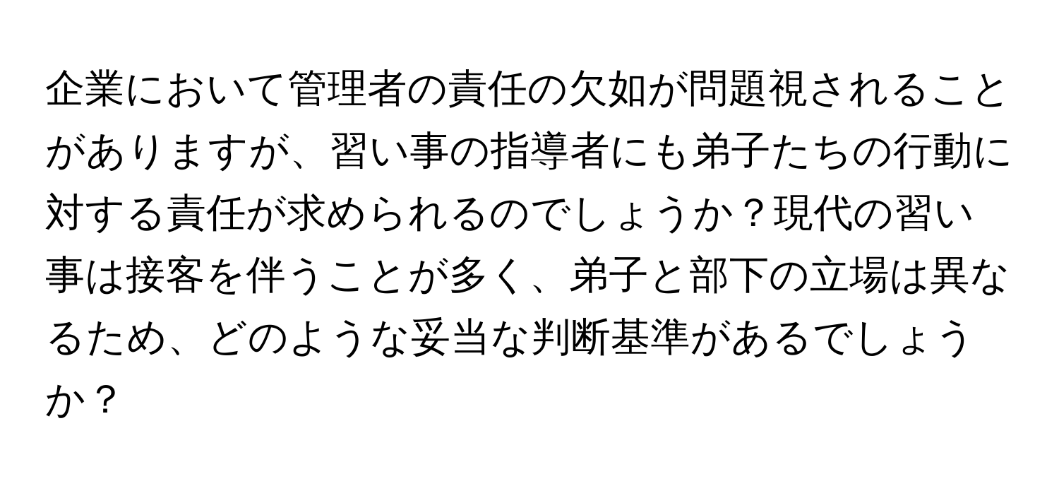 企業において管理者の責任の欠如が問題視されることがありますが、習い事の指導者にも弟子たちの行動に対する責任が求められるのでしょうか？現代の習い事は接客を伴うことが多く、弟子と部下の立場は異なるため、どのような妥当な判断基準があるでしょうか？