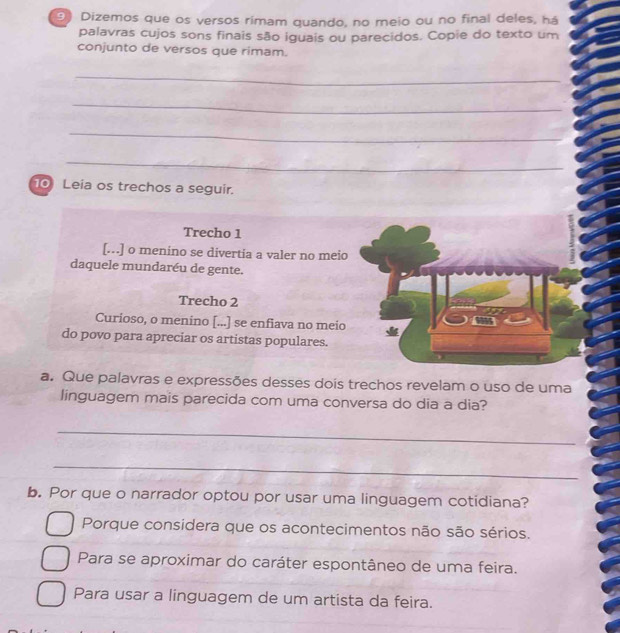 Dizemos que os versos rimam quando, no meio ou no final deles, há
palavras cujos sons finais são iguais ou parecidos. Copie do texto um
conjunto de versos que rimam.
_
_
_
_
_
10 Leia os trechos a seguir.
Trecho 1
[…] o menino se divertia a valer no meio
daquele mundaréu de gente.
Trecho 2
Curioso, o menino [...] se enfiava no meio
do povo para apreciar os artistas populares.
a. Que palavras e expressões desses dois trechos revelam o uso de uma
linguagem mais parecida com uma conversa do dia a dia?
_
_
b. Por que o narrador optou por usar uma linguagem cotidiana?
Porque considera que os acontecimentos não são sérios.
Para se aproximar do caráter espontâneo de uma feira.
Para usar a linguagem de um artista da feira.