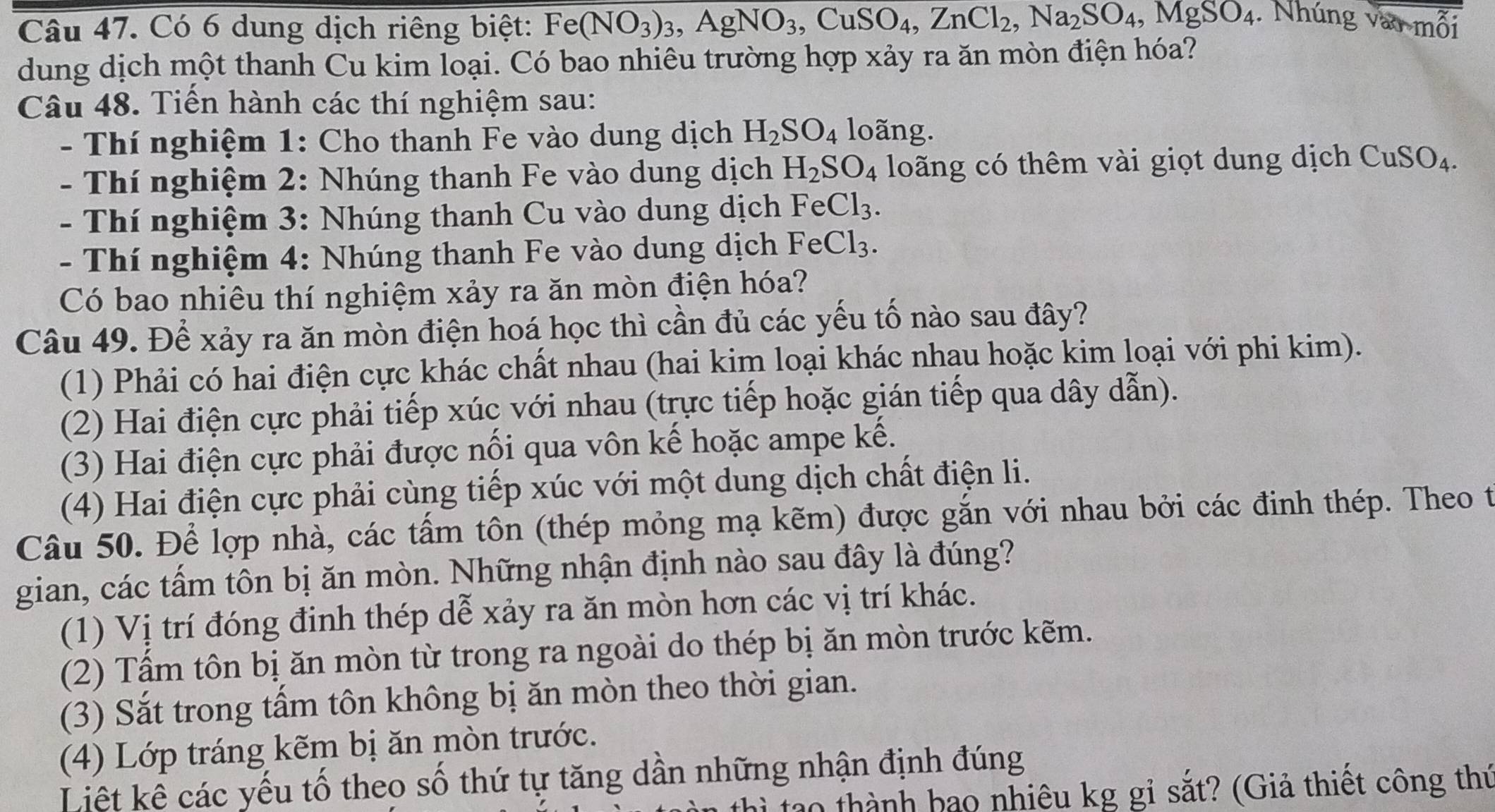 Có 6 dung dịch riêng biệt: Fe(NO_3)_3,AgNO_3,CuSO_4,ZnCl_2,Na_2SO_4,MgSO_4.  Nhúng vào mỗi
dung dịch một thanh Cu kim loại. Có bao nhiêu trường hợp xảy ra ăn mòn điện hóa?
Câu 48. Tiến hành các thí nghiệm sau:
- Thí nghiệm 1: Cho thanh Fe vào dung dịch H_2SO_4 loãng.
- Thí nghiệm 2: Nhúng thanh Fe vào dung dịch H_2SO_4 loãng có thêm vài giọt dung dịch C uSO_4
- Thí nghiệm 3: Nhúng thanh Cu vào dung dịch Fe Cl_3.
- Thí nghiệm 4: Nhúng thanh Fe vào dung dịch Fe Cl_3.
Có bao nhiêu thí nghiệm xảy ra ăn mòn điện hóa?
Câu 49. Để xảy ra ăn mòn điện hoá học thì cần đủ các yếu tố nào sau đây?
(1) Phải có hai điện cực khác chất nhau (hai kim loại khác nhau hoặc kim loại với phi kim).
(2) Hai điện cực phải tiếp xúc với nhau (trực tiếp hoặc gián tiếp qua dây dẫn).
(3) Hai điện cực phải được nổi qua vôn kế hoặc ampe kế.
(4) Hai điện cực phải cùng tiếp xúc với một dung dịch chất điện li.
Câu 50. Để lợp nhà, các tấm tôn (thép mỏng mạ kẽm) được gắn với nhau bởi các đinh thép. Theo t
gian, các tầm tôn bị ăn mòn. Những nhận định nào sau đây là đúng?
(1) Vị trí đóng đinh thép dễ xảy ra ăn mòn hơn các vị trí khác.
(2) Tầm tôn bị ăn mòn từ trong ra ngoài do thép bị ăn mòn trước kẽm.
(3) Sắt trong tấm tôn không bị ăn mòn theo thời gian.
(4) Lớp tráng kẽm bị ăn mòn trước.
Liệt kê các yếu tố theo số thứ tự tăng dần những nhận định đúng
tao thành hao nhiêu kg gỉ sắt? (Giả thiết công thứ