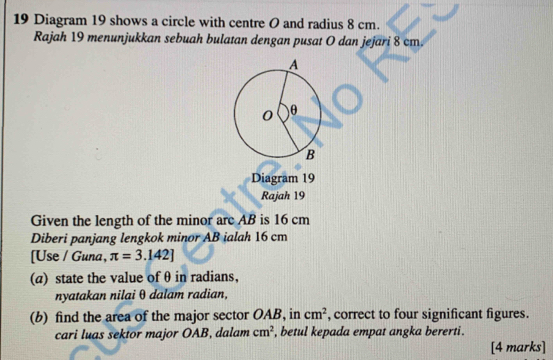 Diagram 19 shows a circle with centre O and radius 8 cm. 
Rajah 19 menunjukkan sebuah bulatan dengan pusat O dan jejari 8 cm. 
Diagram 19 
Rajah 19 
Given the length of the minor are AB is 16 cm
Diberi panjang lengkok minor AB ialah 16 cm
[Use / Guna, π =3.142]
(a) state the value of θ in radians, 
nyatakan nilai θ dalam radian, 
(b) find the area of the major sector OAB, in cm^2 , correct to four significant figures. 
cari luas sektor major OAB, dalam cm^2 , betul kepada empat angka bererti. 
[4 marks]