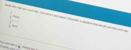 frac  7/3 mins 4/9 bour
Write this rate as a unit rate. Use pencil and paper. Describe a situation that would use this unit rate 
The unit rate is 
Simplify your a mile (s) ger h