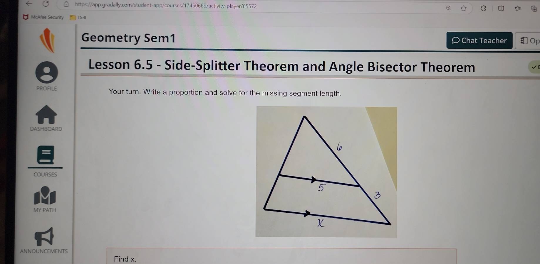 $ 
Q 
McAfee Security Dell 
Geometry Sem1 Chat Teacher Op 
Lesson 6.5 - Side-Splitter Theorem and Angle Bisector Theorem 
PROFILE Your turn. Write a proportion and solve for the missing segment length. 
DASHBOARD 
COURSES 
MY PATH 
ANNOUNCEMENTS 
Find x.