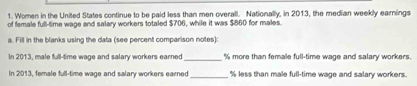 Women in the United States continue to be paid less than men overall. Nationally, in 2013, the median weekly earnings 
of female full-time wage and salary workers totaled $706, while it was $860 for males. 
a. Fill in the blanks using the data (see percent comparison notes): 
In 2013, male full-time wage and salary workers earned_ % more than female full-time wage and salary workers. 
In 2013, female full-time wage and salary workers earned _ % less than male full-time wage and salary workers.