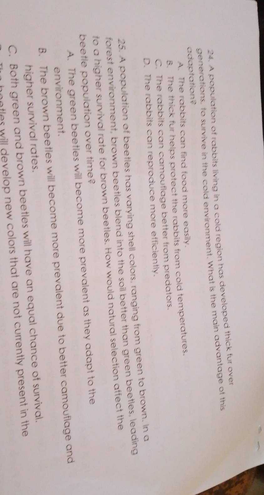 A population of rabbits living in a cold region has developed thick fur over
generations, to survive in the cold environment. What is the main advantage of this
adaptation?
A. The rabbits can find food more easily.
B. The thick fur helps protect the rabbits from cold temperatures.
C. The rabbits can camouflage better from predators.
D. The rabbits can reproduce more efficiently.
25. A population of beetles has varying shell colors, ranging from green to brown. In a
forest environment, brown beetles blend into the soil better than green beetles, leading
to a higher survival rate for brown beetles. How would natural selection affect the
beetle population over time?
A. The green beetles will become more prevalent as they adapt to the
environment.
B. The brown beetles will become more prevalent due to better camouflage and
higher survival rates.
C. Both green and brown beetles will have an equal chance of survival.
hootles will develop new colors that are not currently present in the