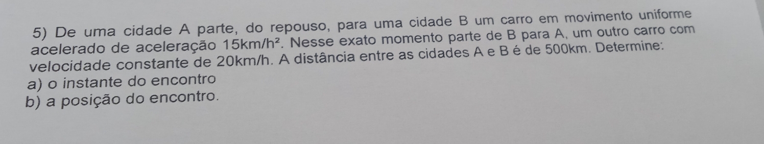 De uma cidade A parte, do repouso, para uma cidade B um carro em movimento uniforme 
acelerado de aceleração 15km/h^2. Nesse exato momento parte de B para A, um outro carro com 
velocidade constante de 20km/h. A distância entre as cidades A e Bé de 500km. Determine: 
a) o instante do encontro 
b) a posição do encontro.