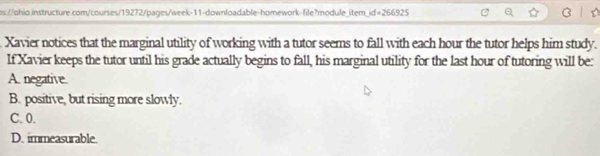 Xavier notices that the marginal utility of working with a tutor seems to fall with each hour the tutor helps him study.
If Xavier keeps the tutor until his grade actually begins to fall, his marginal utility for the last hour of tutoring will be:
A. negative.
B. positive, but rising more slowly.
C. 0.
D. immeasurable.