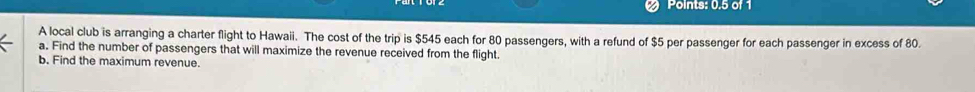 Points: 0.5 of 1 
A local club is arranging a charter flight to Hawaii. The cost of the trip is $545 each for 80 passengers, with a refund of $5 per passenger for each passenger in excess of 80. 
a. Find the number of passengers that will maximize the revenue received from the flight. 
b. Find the maximum revenue.