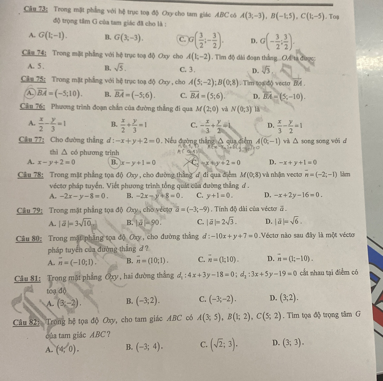 Trong mặt phẳng với hệ trục toạ độ Oxy cho tam giác ABC có A(3;-3),B(-1;5),C(1;-5). Toạ
độ trọng tâm G của tam giác đã cho là :
A. G(1;-1). B. G(3;-3). C. G( 3/2 ;- 3/2 ). D. G(- 3/2 ; 3/2 ).
Câu 74: Trong mặt phẳng với hệ trục toạ độ Oxy cho A(1;-2). Tìm độ dài đoạn thắng OA ta được:
B. sqrt(5).
A. 5 . C. 3. D. sqrt[3](3).
Câu 75: Trong mặt phẳng với hệ trục toạ độ Oxy , cho A(5;-2);B(0;8). Tìm toạ độ vectơ overline BA.
A overline BA=(-5;10). B. overline BA=(-5;6). C. overline BA=(5;6). D. overline BA=(5;-10).
Câu 76: Phương trình đoạn chắn của đường thẳng đi qua M(2;0) và N(0;3) là
A.  x/2 - y/3 =1  x/2 + y/3 =1 - x/3 + y/2 =1  x/3 - y/2 =1
B.
C.
D.
Câu 77: Cho đường thẳng d : -x+y+2=0. Nếu đường thắng △ qua điểm A(0;-1) và △ s ong song với d
A(x,
thì △ có phương trình

A. x-y+2=0 B. x-y+1=0 C. -x+y+2=0 D. -x+y+1=0
Câu 78: Trong mặt phẳng tọa độ Oxy, cho đường thẳng đ đi qua điểm M(0;8) và nhận vectơ vector n=(-2;-1) làm
véctơ pháp tuyến. Viết phương trình tổng quát của đường thẳng d .
A. -2x-y-8=0. B. -2x-y+8=0. C. y+1=0. D. -x+2y-16=0.
Câu 79: Trong mặt phẳng tọa độ Oxy , cho véctơ vector a=(-3;-9). Tính độ dài của véctơ vector a.
A. |vector a|=3sqrt(10) |vector a|=90. C. |vector a|=2sqrt(3). D. |vector a|=sqrt(6).
B.
Câu 80: Trong mặt phẳng tọa độ Oxy, cho đường thẳng d: -10x+y+7=0 Véctơ nào sau đây là một véctơ
pháp tuyến của đường thắng d ?
A. overline n=(-10;1). B. overline n=(10;1). C. overline n=(1;10). D. vector n=(1;-10).
Câu 81: Trong mặt phẳng Oxy , hai đường thẳng d_1:4x+3y-18=0;d_2:3x+5y-19=0 cắt nhau tại điểm có
to adhat 0
C.
A. (3;-2). (-3;2). (-3;-2). D. (3;2).
B.
Câu 82: Trong hệ tọa độ Oxy, cho tam giác ABC có A(3;5),B(1;2),C(5;2). Tìm tọa độ trọng tâm G
của tam giác ABC?
B.
A. (4;0). (-3;4).
D.
C. (sqrt(2);3). (3;3).