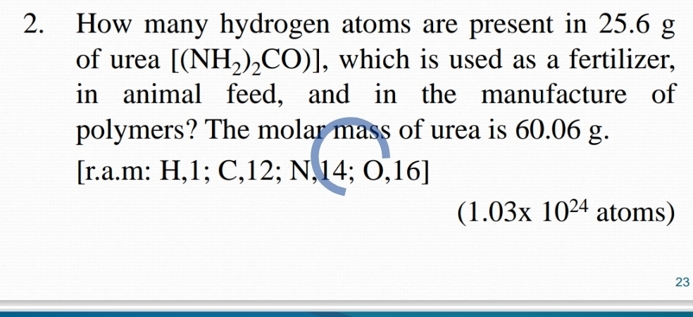 How many hydrogen atoms are present in 25.6 g
of urea [(NH_2)_2CO)] , which is used as a fertilizer, 
in animal feed, and in the manufacture of 
polymers? The molar mass of urea is 60.06 g. 
[r.a.m: H, 1; C, 12; N, 4, O,1 0 I
(1.03* 10^(24) atoms) 
23