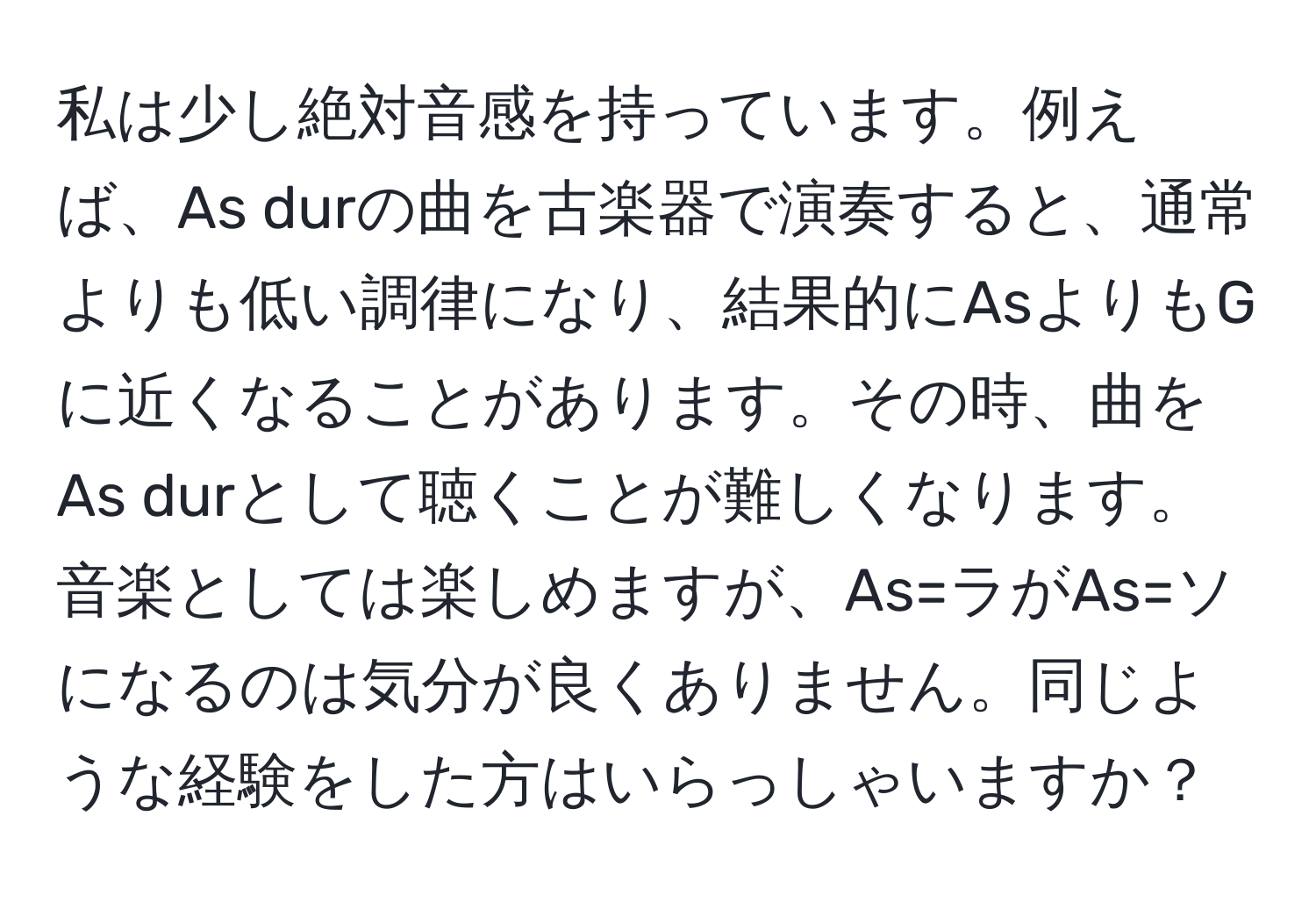 私は少し絶対音感を持っています。例えば、As durの曲を古楽器で演奏すると、通常よりも低い調律になり、結果的にAsよりもGに近くなることがあります。その時、曲をAs durとして聴くことが難しくなります。音楽としては楽しめますが、As=ラがAs=ソになるのは気分が良くありません。同じような経験をした方はいらっしゃいますか？