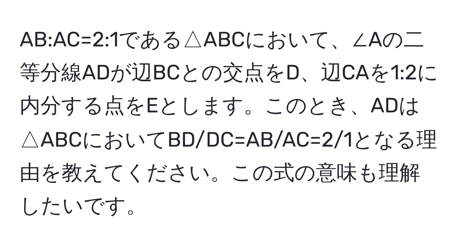 AB:AC=2:1である△ABCにおいて、∠Aの二等分線ADが辺BCとの交点をD、辺CAを1:2に内分する点をEとします。このとき、ADは△ABCにおいてBD/DC=AB/AC=2/1となる理由を教えてください。この式の意味も理解したいです。