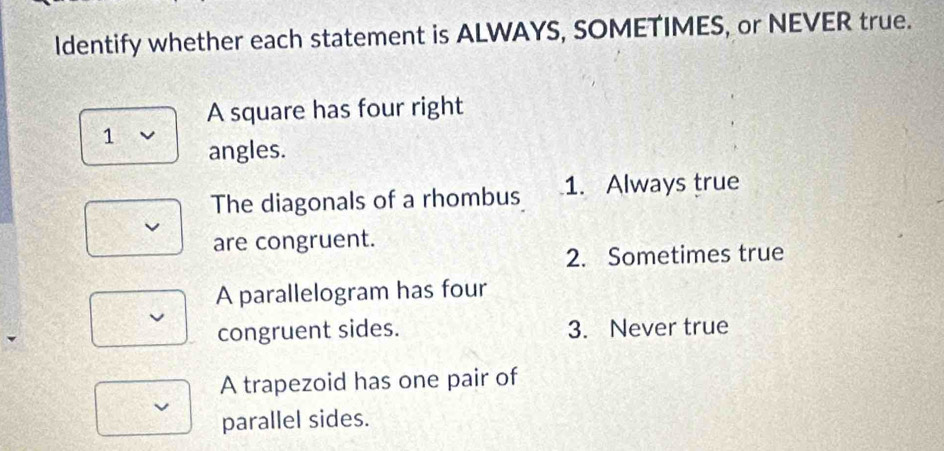 Identify whether each statement is ALWAYS, SOMETIMES, or NEVER true.
A square has four right
1 angles.
The diagonals of a rhombus 1. Always true
are congruent.
2. Sometimes true
A parallelogram has four
congruent sides. 3. Never true
A trapezoid has one pair of
parallel sides.