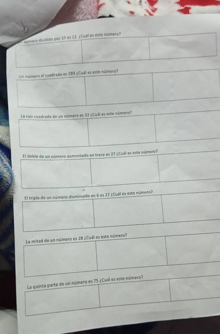 En número dividido por 37 es 12 ¿Cuál es este número? 
Un número al cuadrado es 289 ¿Cuál es este número? 
La raíz cuadrada de un número es 32 ¿Cuál es este número? 
El doble de un número aumentado en trece es 27 ¿Cuál es este número? 
El triple de un número disminuido en 6 es 27 ¿Cuál es este número? 
La mitad de un número es 28 ¿Cuál es este número? 
La quinta parte de un número es 75 ¿Cuál es este número?