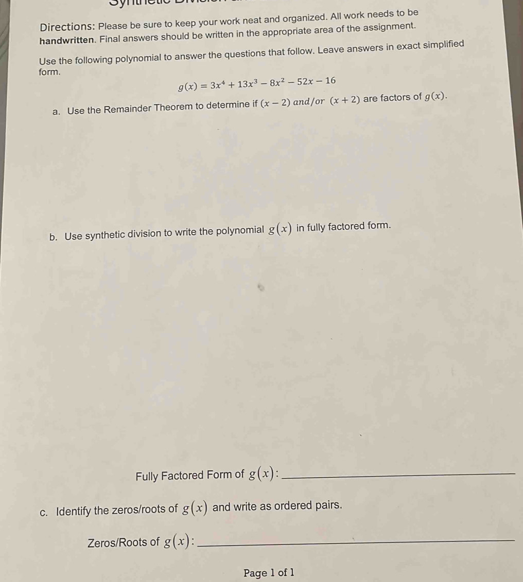 Syme 
Directions: Please be sure to keep your work neat and organized. All work needs to be 
handwritten. Final answers should be written in the appropriate area of the assignment. 
Use the following polynomial to answer the questions that follow. Leave answers in exact simplified 
form.
g(x)=3x^4+13x^3-8x^2-52x-16
a. Use the Remainder Theorem to determine if (x-2) and/or (x+2) are factors of g(x). 
b. Use synthetic division to write the polynomial g(x) in fully factored form. 
Fully Factored Form of g(x)._ 
c. Identify the zeros/roots of g(x) and write as ordered pairs. 
Zeros/Roots of g(x) : _ 
Page 1 of 1