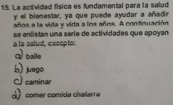 La actividad fisica es fundamental para la salud
y el bienestar, ya que puede ayudar a añadir
años a la vida y vida a los años. A continuación
se enlistan una serie de actividades que apoyan
a la salud, excepto:
Q baile
b) juego
C) caminar
comer comida chatarra