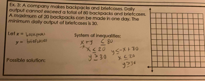 Ex. 3: A company makes backpacks and briefcases. Daily 
output cannot exceed a total of 80 backpacks and briefcases 
A maximum of 20 backpacks can be made in one day. The 
minimum daily output of briefcases is 30. 
Let x= System of inequalities:
y=
Possible solution: