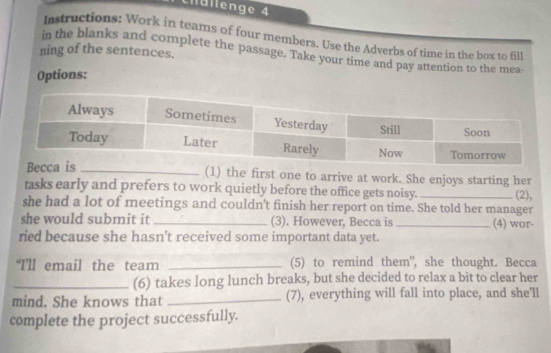 châllenge 4 
Instructions: Work in teams of four members. Use the Adverbs of time in the box to fill 
ning of the sentences. 
in the blanks and complete the passage. Take your time and pay attention to the mea- 
Options: 
(1) the first one to arrive at work. She enjoys starting her 
tasks early and prefers to work quietly before the office gets noisy._ (2), 
she had a lot of meetings and couldn't finish her report on time. She told her manager 
she would submit it _(3). However, Becca is_ (4) wor- 
ried because she hasn't received some important data yet. 
“I’ll email the team _(5) to remind them", she thought. Becca 
_(6) takes long lunch breaks, but she decided to relax a bit to clear her 
mind. She knows that _(7), everything will fall into place, and she'll 
complete the project successfully.