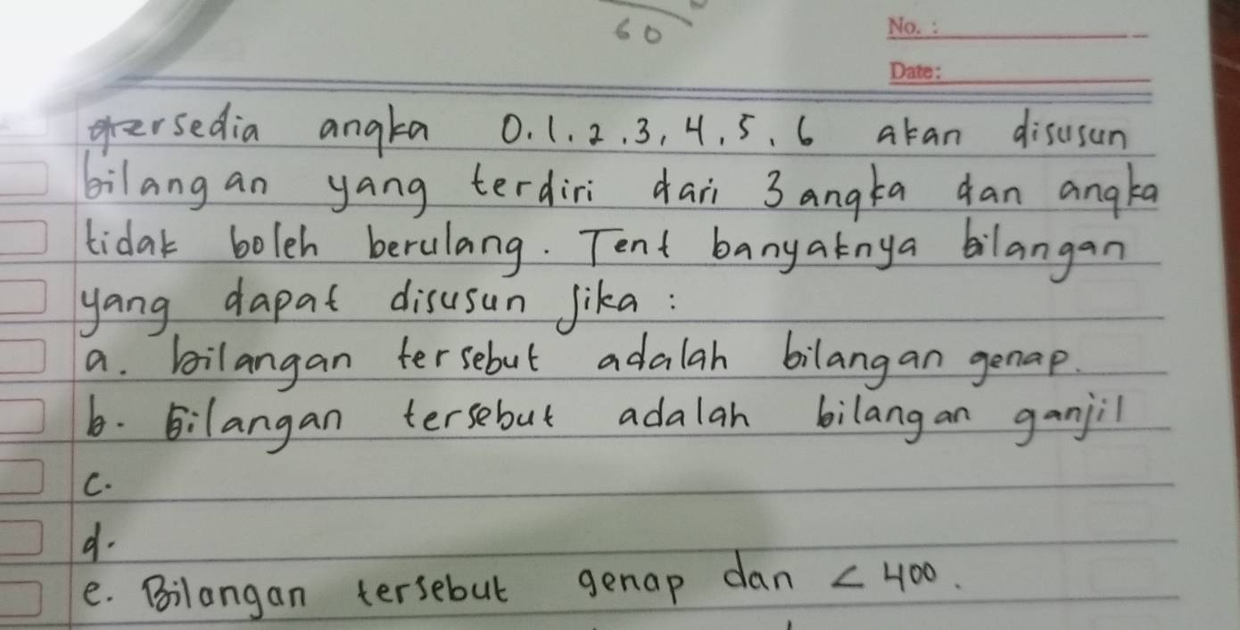 geersedia angta 0. 1. 2. 3, 4. 5. 6 akan disusun 
bilang an yang terdiri daii 3 angta dan angka 
tidak boleh berulang. Tent banyatnya bilangan 
yang dapat disusun jika: 
a. bilangan tersebut adalah bilangan genap. 
6. Bilangan tersebut adalah bilangan ganjil 
C. 
d. 
e. Bilangan tersebut genap dan ∠ 400