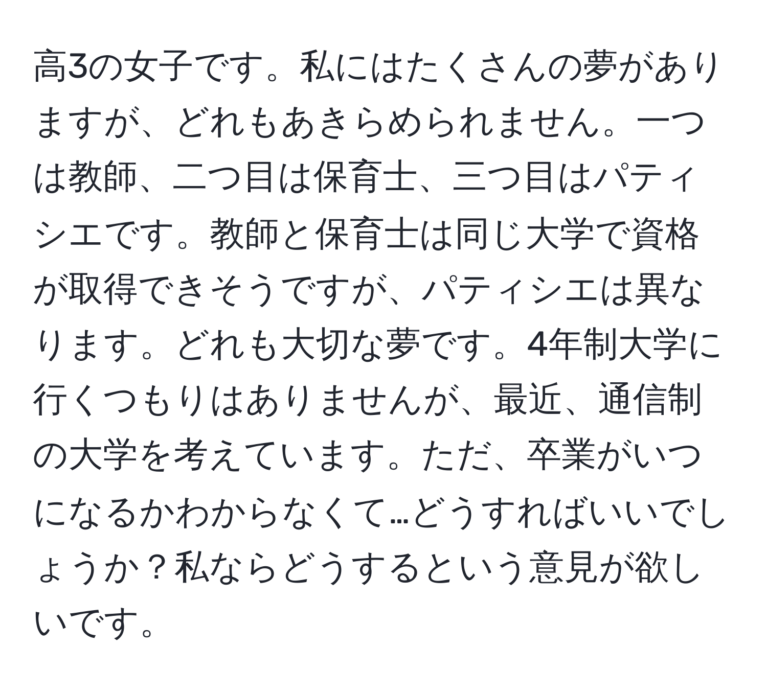 高3の女子です。私にはたくさんの夢がありますが、どれもあきらめられません。一つは教師、二つ目は保育士、三つ目はパティシエです。教師と保育士は同じ大学で資格が取得できそうですが、パティシエは異なります。どれも大切な夢です。4年制大学に行くつもりはありませんが、最近、通信制の大学を考えています。ただ、卒業がいつになるかわからなくて…どうすればいいでしょうか？私ならどうするという意見が欲しいです。