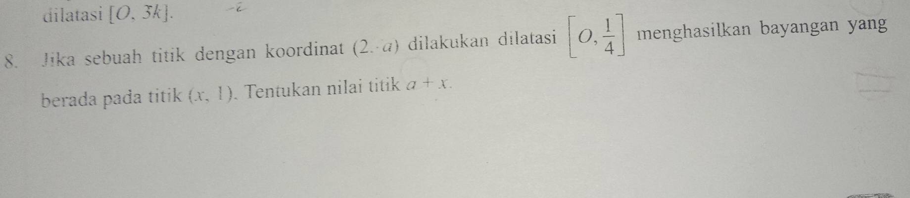 dilatasi [O,3k]. 
8. Jika sebuah titik dengan koordinat (2.-a) dilakukan dilatasi [0, 1/4 ] menghasilkan bayangan yang 
berada pada titik (x,1). Tentukan nilai titik a+x.