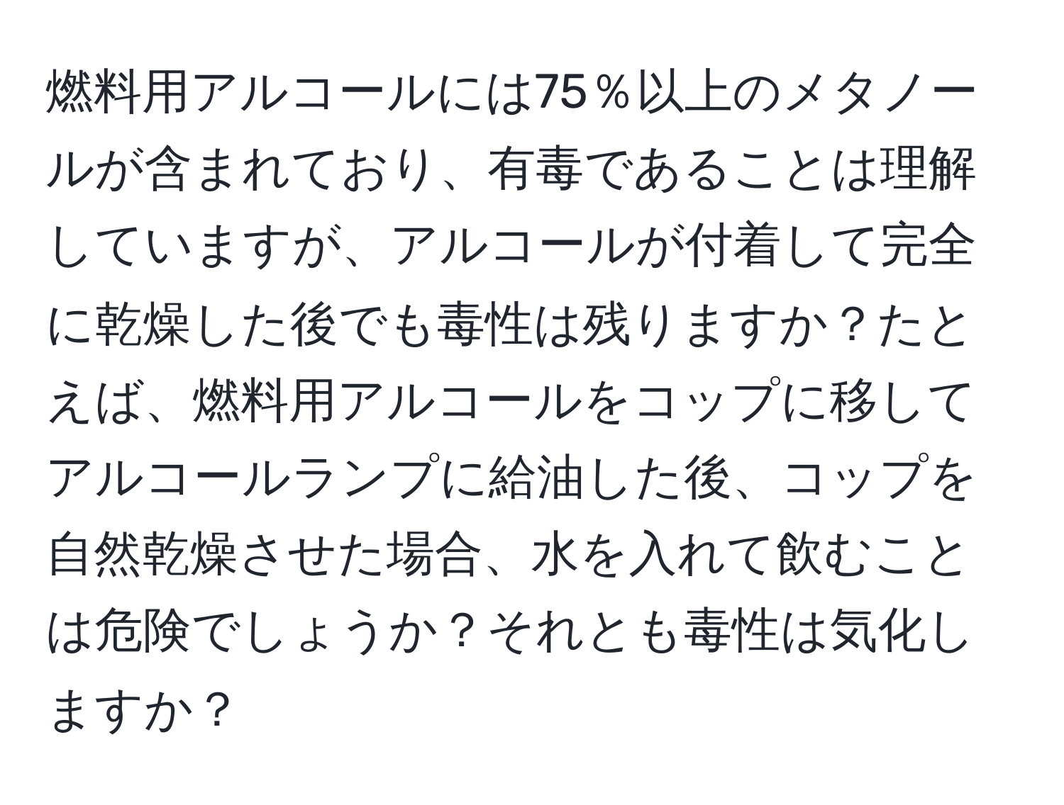 燃料用アルコールには75％以上のメタノールが含まれており、有毒であることは理解していますが、アルコールが付着して完全に乾燥した後でも毒性は残りますか？たとえば、燃料用アルコールをコップに移してアルコールランプに給油した後、コップを自然乾燥させた場合、水を入れて飲むことは危険でしょうか？それとも毒性は気化しますか？