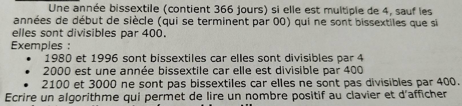 Une année bissextile (contient 366 jours) si elle est multiple de 4, sauf les 
années de début de siècle (qui se terminent par 00) qui ne sont bissextiles que si 
elles sont divisibles par 400. 
Exemples :
1980 et 1996 sont bissextiles car elles sont divisibles par 4
2000 est une année bissextile car elle est divisible par 400
2100 et 3000 ne sont pas bissextiles car elles ne sont pas divisibles par 400. 
Ecrire un algorithme qui permet de lire un nombre positif au clavier et d'afficher