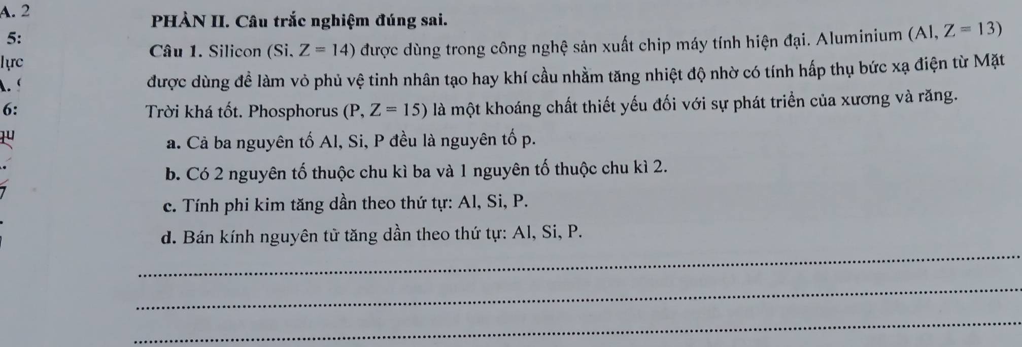 PHẢN II. Câu trắc nghiệm đúng sai.
5:
lực được dùng trong công nghệ sản xuất chip máy tính hiện đại. Aluminium (A1,Z=13)
Câu 1. Silicon (Si. Z=14). 
được dùng đề làm vỏ phủ vệ tinh nhân tạo hay khí cầu nhằm tăng nhiệt độ nhờ có tính hấp thụ bức xạ điện từ Mặt
6: Trời khá tốt. Phosphorus (P,Z=15) là một khoáng chất thiết yếu đối với sự phát triển của xương và răng.
1u
a. Cả ba nguyên tố Al, Si, P đều là nguyên tố p.
b. Có 2 nguyên tố thuộc chu kì ba và 1 nguyên tố thuộc chu kì 2.
c. Tính phi kim tăng dần theo thứ tự: Al, Si, P.
_
d. Bán kính nguyên tử tăng dần theo thứ tự: Al, Si, P.
_
_