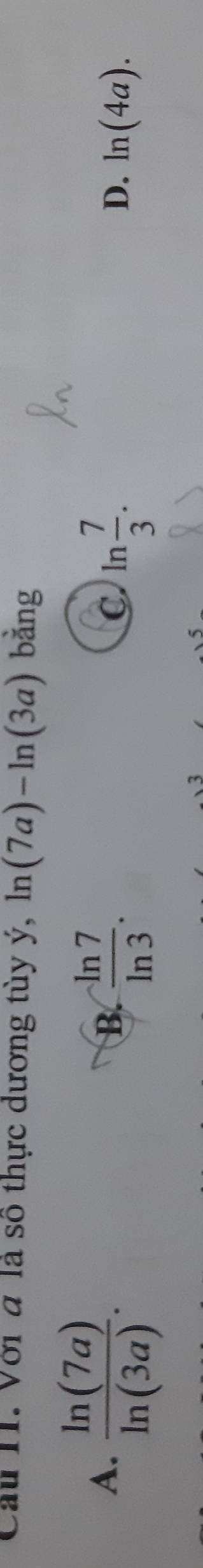 Cầu HI. Với đ là số thực dương tùy ý, ln (7a)-ln (3a) bằng
A.  ln (7a)/ln (3a) .
B.  (-ln 7)/ln 3 . C. ln  7/3 . ln (4a). 
D.