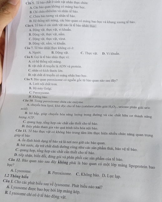 Cầâu 5. Tể bào chất ở sinh vật nhân thực chứa:
A Các bảo quan không có màng bao bọc.
B. Chi chứa ribôxôm và nhân tế bảo,
C. Chứa bào tương và nhân tế bào.
D. Hệ thống nội màng, các bào quan có mảng bao bọc và khung xương tế bảo.
Câu 6. Tế bào ở các sinh vật nào là tế bảo nhân thực:
A. Động vật, thực vật, vi khuẩn.
B. Động vật, thực vật, nấm.
C. Động vật, thực vật, virut.
D. Động vật, nằm, vi khuẩn
Câu 7. Tế bào nhân thực không có ở:
A. Người. B. Động vật. C. Thực vật. D. Vi khuẩn.
Câu 8. Gọi là tế bào nhân thực vì:
A. có hệ thống nội màng.
B. vật chất di truyền là ADN và protein.
C. nhân có kích thước lớn.
D. vật chất di truyền có màng nhân bao bọc.
Câu 9. Bào quan peroxisome có nguồn gốc từ bào quan nào sau đây?
A. Lưới nội chất trơn.
B. Bộ máy Golgi.
C. Peroxysome.
D. Không bảo.
Câu 10. Trong peroxisome chứa các enzyme , uricase phân giải uric
A. chuyển hóa lipid, khủ độc cho tế bảo (catalase phân giải H_2O_2
acid).
B. hồ hấp, giúp chuyển hóa năng lượng trong đường và các chất hữu cơ thành năng
lượng ATP.
C. quang hợp, tổng hợp các chất cần thiết cho tế bào.
D. thủy phân tham gia vào quá trình tiêu hóa nội bào.
Câu 11. Tế bảo thực vật có không bảo trung tâm lớn thực hiện nhiều chức năng quan trọng
giúp tế bào
A. ổn định hình dạng tế bào và là nơi neo giữ các bảo quan.
B. hút nước, dự trữ chất đinh dưỡng cũng như các sản phẩm thải, bảo vệ tế bào.
C. quang hợp, tổng hợp các chất cần thiết cho tế bào.
D. tiếp nhận, biến đổi, đóng gói và phân phối các sản phẩm của tế bào.
Câu 12. Bào quan nào sau đây không phải là bảo quan có một lớp màng lipoprotein bao
bọc?
A. Lysosome. B. Peroxisome. C. Không bảo. D. Lục lạp.
1.2 Thông hiểu
Câu 1. Cho các phát biểu sau về lysosome. Phát biểu nào sai?
A. Lysosome được bao bọc bởi lớp màng kép.
B. Lysosome chỉ có ở tế bào động vật.