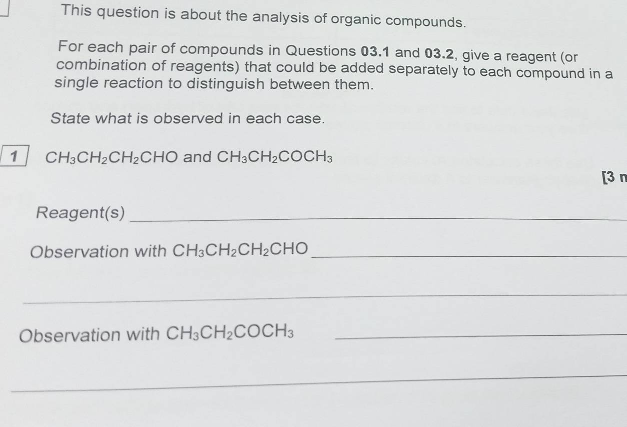 This question is about the analysis of organic compounds. 
For each pair of compounds in Questions 03.1 and 03.2, give a reagent (or 
combination of reagents) that could be added separately to each compound in a 
single reaction to distinguish between them. 
State what is observed in each case. 
1 CH_3CH_2CH_2CHO and CH_3CH_2COCH_3
[3 n 
Reagent(s)_ 
Observation with CH_3CH_2CH_2CHO _ 
_ 
Observation with CH_3CH_2COCH_3 _ 
_ 
_ 
_