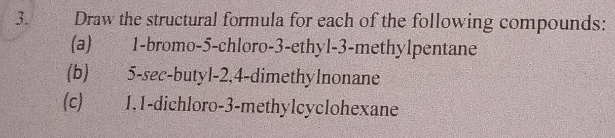 Draw the structural formula for each of the following compounds: 
(a) 1 -bromo- 5 -chloro- 3 -ethyl- 3 -methylpentane 
(b) 5 -sec-butyl -2, 4 -dimethylnonane 
(c) 1. 1 -dichloro- 3 -methylcyclohexane