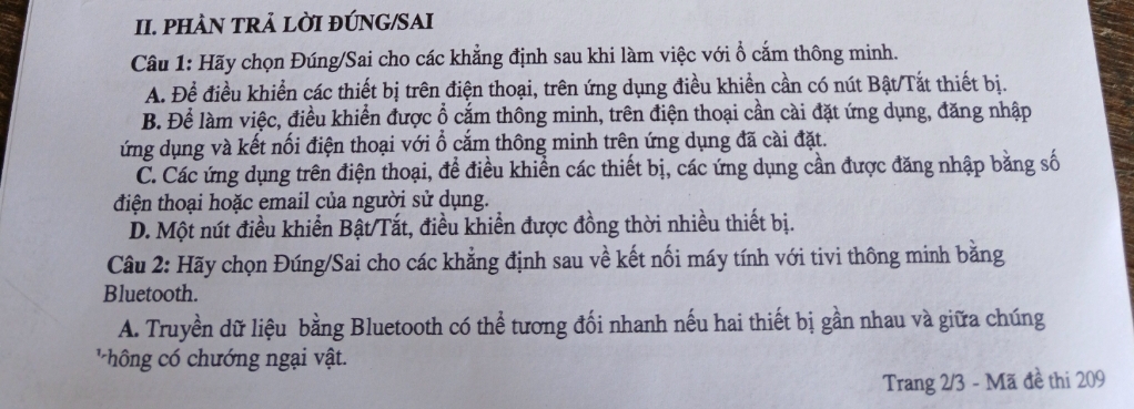 PHÀN TRẢ LỜI ĐÚNG/SAI
Câu 1: Hãy chọn Đúng/Sai cho các khẳng định sau khi làm việc với ổ cắm thông minh.
A. Để điều khiển các thiết bị trên điện thoại, trên ứng dụng điều khiền cần có nút Bật/Tắt thiết bị.
B. Để làm việc, điều khiển được ổ cắm thông minh, trên điện thoại cần cài đặt ứng dụng, đăng nhập
ứng dụng và kết nối điện thoại với ổ cắm thông minh trên ứng dụng đã cài đặt.
C. Các ứng dụng trên điện thoại, để điều khiển các thiết bị, các ứng dụng cần được đăng nhập bằng số
điện thoại hoặc email của người sử dụng.
D. Một nút điều khiển Bật/Tắt, điều khiển được đồng thời nhiều thiết bị.
Câu 2: Hãy chọn Đúng/Sai cho các khẳng định sau về kết nối máy tính với tivi thông minh bằng
Bluetooth.
A. Truyền dữ liệu bằng Bluetooth có thể tương đối nhanh nếu hai thiết bị gần nhau và giữa chúng
' hô n chướng ngại vật.
Trang 2/3 - Mã đề thi 209